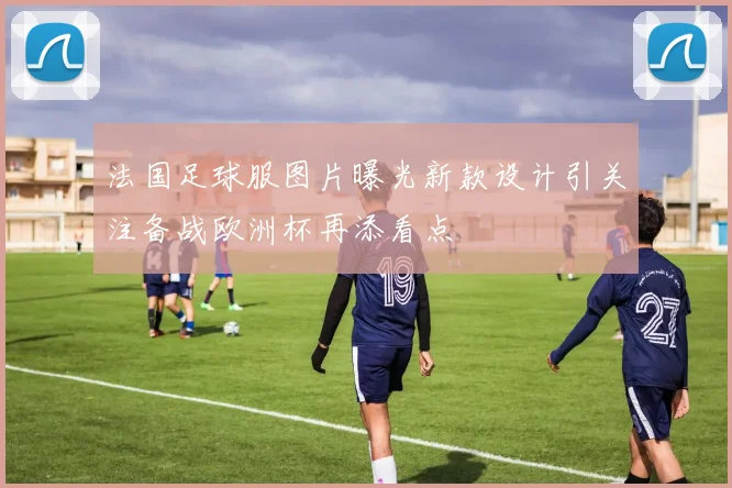 法国足球服图片曝光新款设计引关注备战欧洲杯再添看点