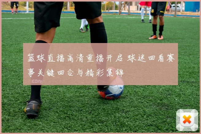 篮球直播高清重播开启 球迷回看赛事关键回合与精彩集锦