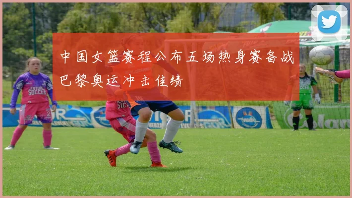 中国女篮赛程公布五场热身赛备战巴黎奥运冲击佳绩