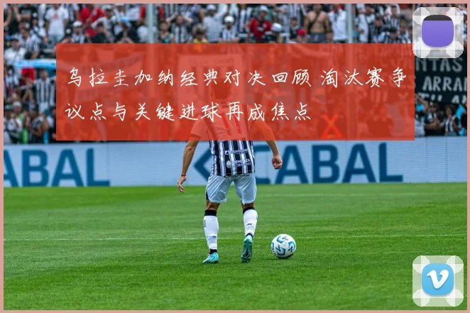 乌拉圭加纳经典对决回顾 淘汰赛争议点与关键进球再成焦点