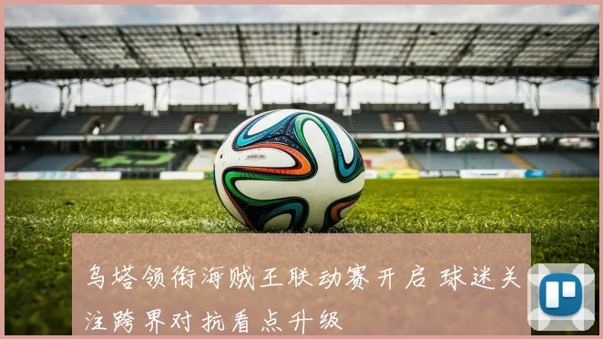 乌塔领衔海贼王联动赛开启 球迷关注跨界对抗看点升级