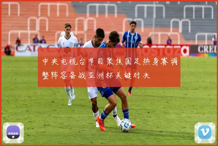 中央电视台节目聚焦国足热身赛调整阵容备战亚洲杯关键对决