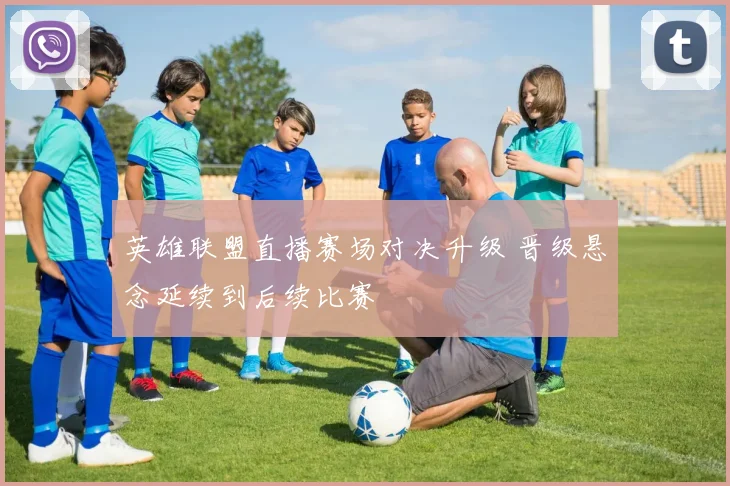 英雄联盟直播赛场对决升级 晋级悬念延续到后续比赛