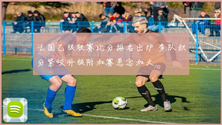 法国乙级联赛比分排名出炉 多队积分紧咬升级附加赛悬念加大