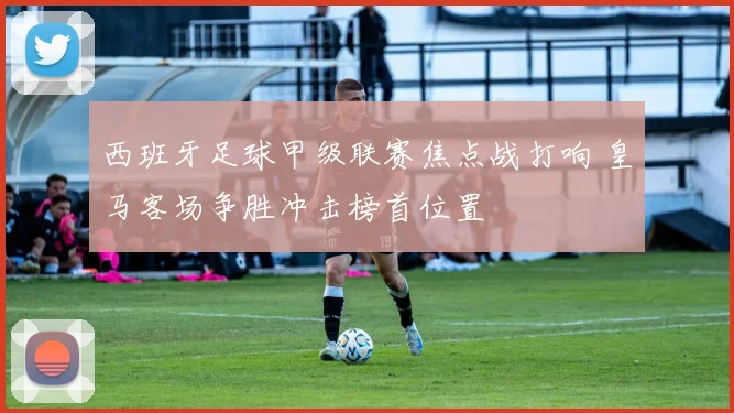 西班牙足球甲级联赛焦点战打响 皇马客场争胜冲击榜首位置