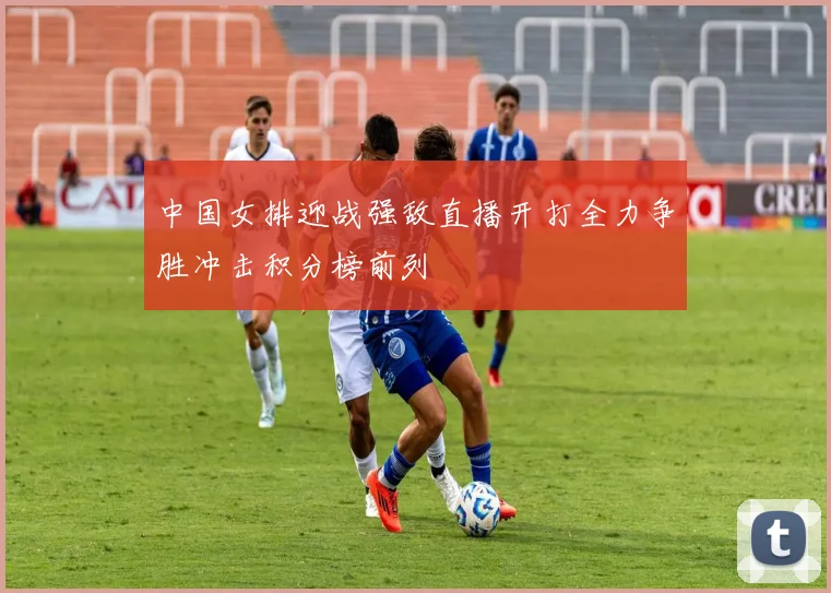 中国女排迎战强敌直播开打全力争胜冲击积分榜前列