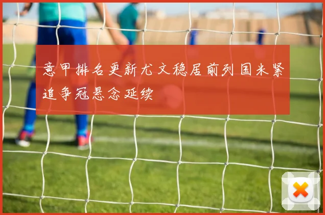 意甲排名更新尤文稳居前列国米紧追争冠悬念延续