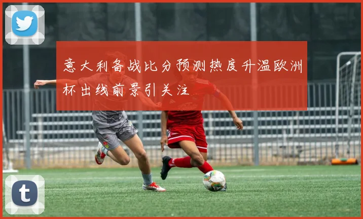 意大利备战比分预测热度升温欧洲杯出线前景引关注
