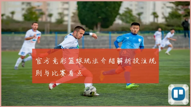 官方竞彩篮球玩法介绍解析投注规则与比赛看点