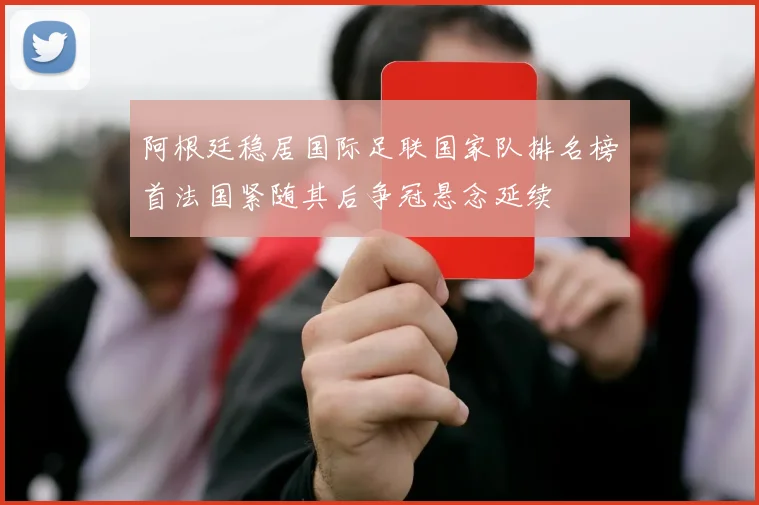 阿根廷稳居国际足联国家队排名榜首法国紧随其后争冠悬念延续