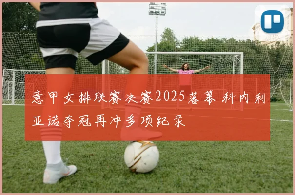 意甲女排联赛决赛2025落幕 科内利亚诺夺冠再冲多项纪录