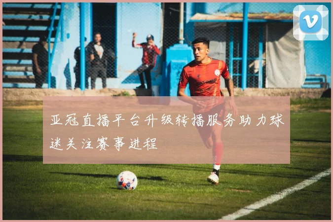 亚冠直播平台升级转播服务助力球迷关注赛事进程