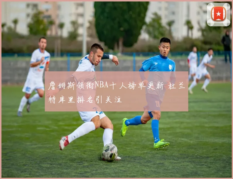 詹姆斯领衔NBA十人榜单更新 杜兰特库里排名引关注