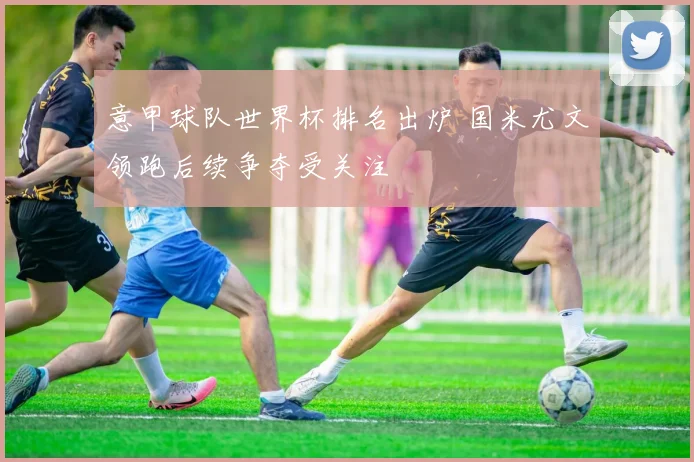 意甲球队世界杯排名出炉 国米尤文领跑后续争夺受关注