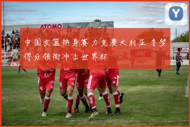 中国女篮热身赛力克澳大利亚 李梦得分领衔冲击世界杯