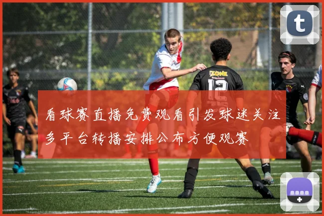 看球赛直播免费观看引发球迷关注多平台转播安排公布方便观赛