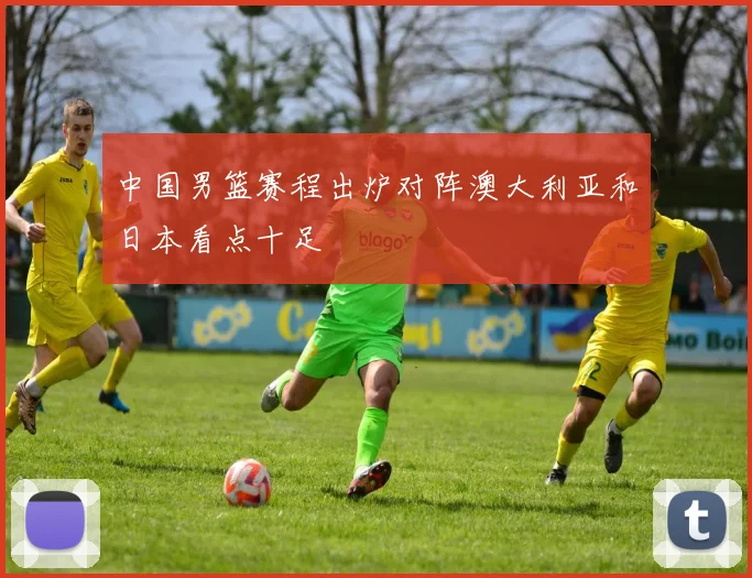 中国男篮赛程出炉对阵澳大利亚和日本看点十足