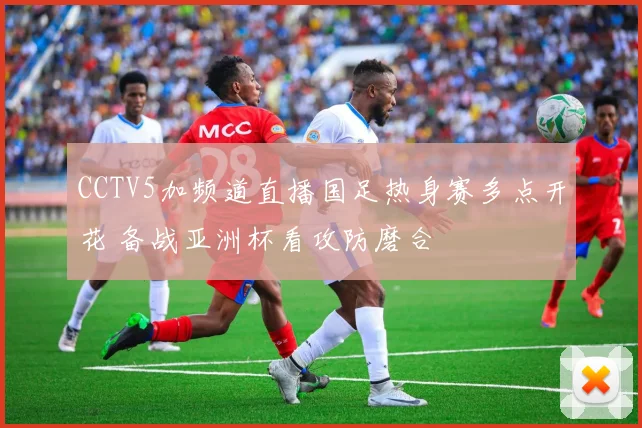 CCTV5加频道直播国足热身赛多点开花 备战亚洲杯看攻防磨合