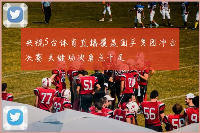 央视5台体育直播覆盖国乒男团冲击决赛 关键场次看点十足