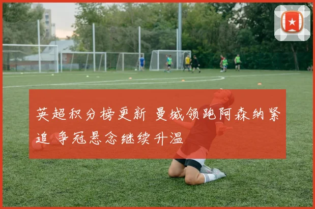 英超积分榜更新 曼城领跑阿森纳紧追 争冠悬念继续升温