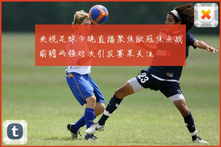 央视足球今晚直播聚焦欧冠焦点战前瞻两强对决引发赛果关注