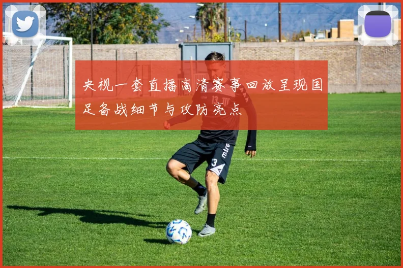 央视一套直播高清赛事回放呈现国足备战细节与攻防亮点
