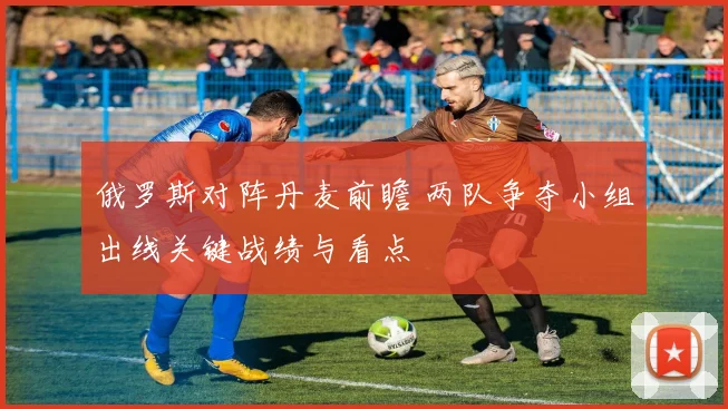 俄罗斯对阵丹麦前瞻 两队争夺小组出线关键战绩与看点