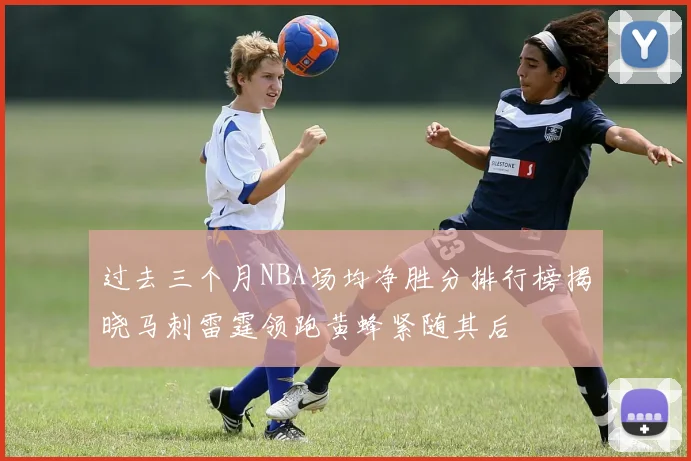过去三个月NBA场均净胜分排行榜揭晓马刺雷霆领跑黄蜂紧随其后