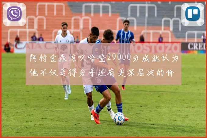 阿特金森惊叹哈登29000分成就认为他不仅是得分手还有更深层次的价值
