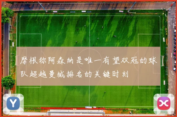 摩根称阿森纳是唯一有望双冠的球队超越曼城排名的关键时刻