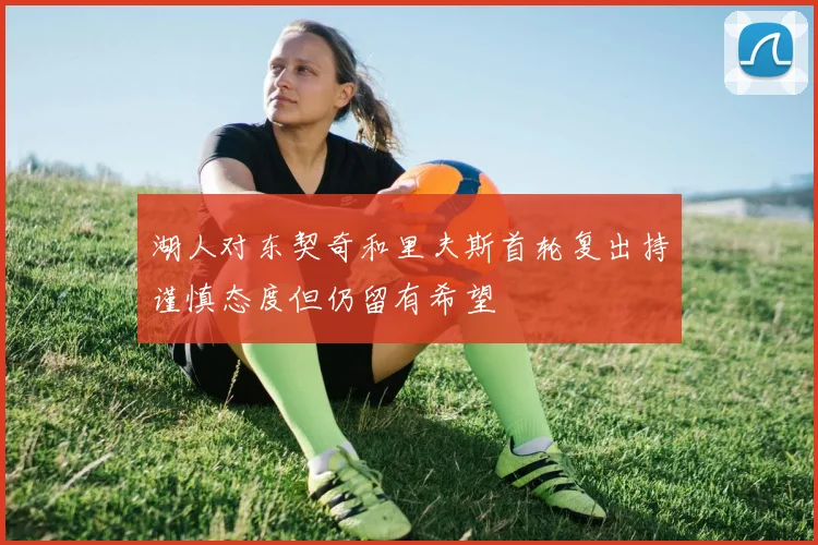 湖人对东契奇和里夫斯首轮复出持谨慎态度但仍留有希望