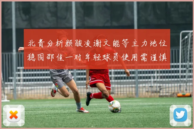 北青分析颜骏凌谢文能等主力地位稳固邵佳一对年轻球员使用需谨慎