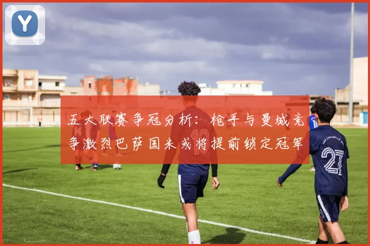 五大联赛争冠分析：枪手与曼城竞争激烈巴萨国米或将提前锁定冠军