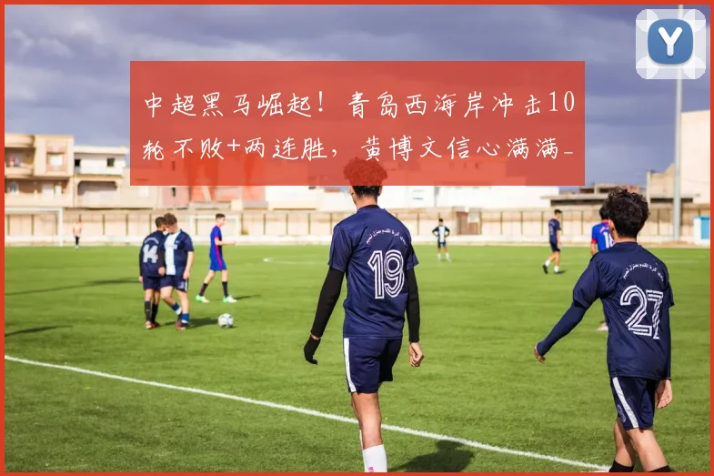 中超黑马崛起！青岛西海岸冲击10轮不败+两连胜，黄博文信心满满_比赛_挑战_玉昆