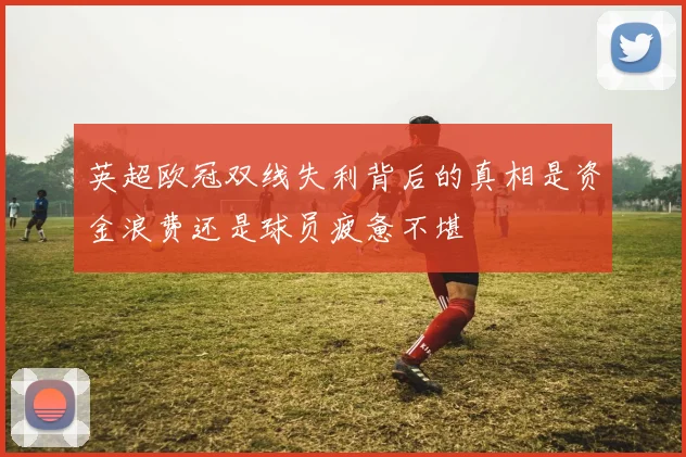 英超欧冠双线失利背后的真相是资金浪费还是球员疲惫不堪