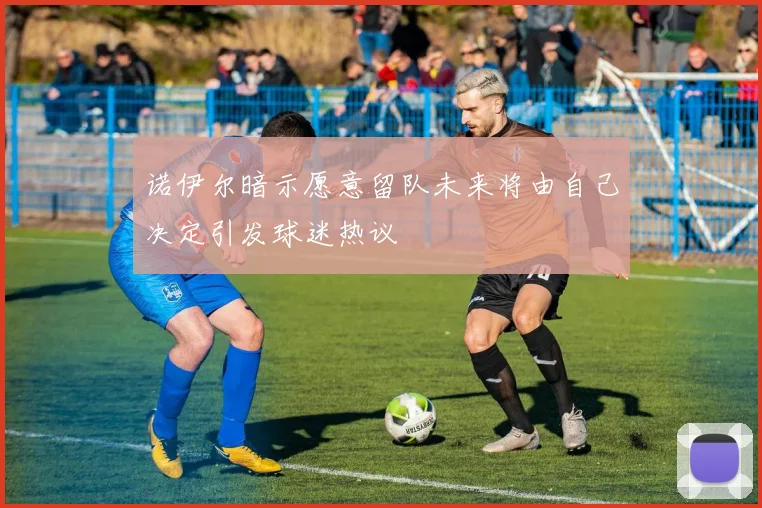 诺伊尔暗示愿意留队未来将由自己决定引发球迷热议