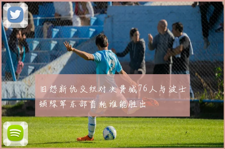 旧怨新仇交织对决费城76人与波士顿绿军东部首轮谁能胜出