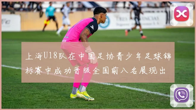 上海U18队在中国足协青少年足球锦标赛中成功晋级全国前八名展现出色实力与潜力