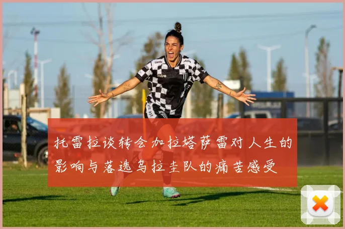 托雷拉谈转会加拉塔萨雷对人生的影响与落选乌拉圭队的痛苦感受