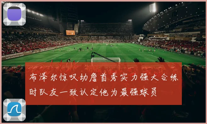布泽尔惊叹幼詹首秀实力强大合练时队友一致认定他为最强球员