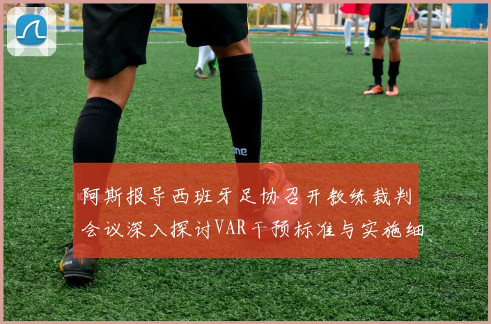 阿斯报导西班牙足协召开教练裁判会议深入探讨VAR干预标准与实施细则
