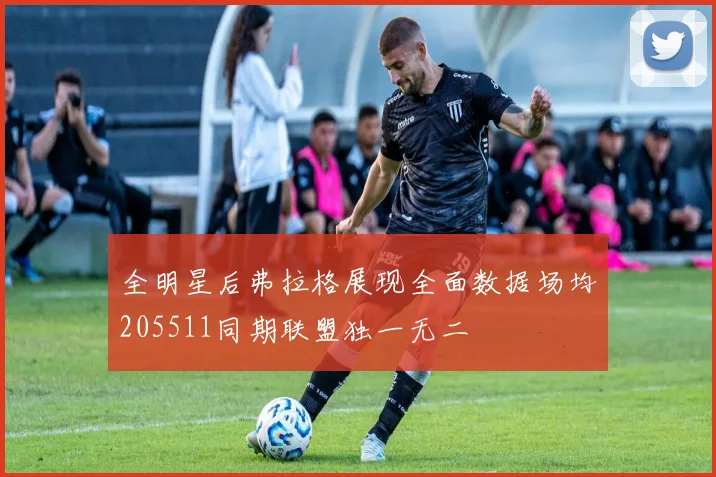 全明星后弗拉格展现全面数据场均205511同期联盟独一无二