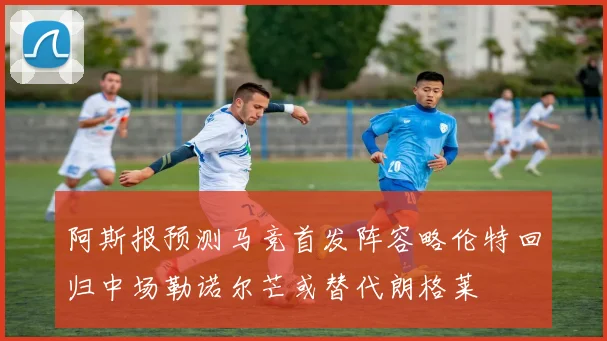 阿斯报预测马竞首发阵容略伦特回归中场勒诺尔芒或替代朗格莱