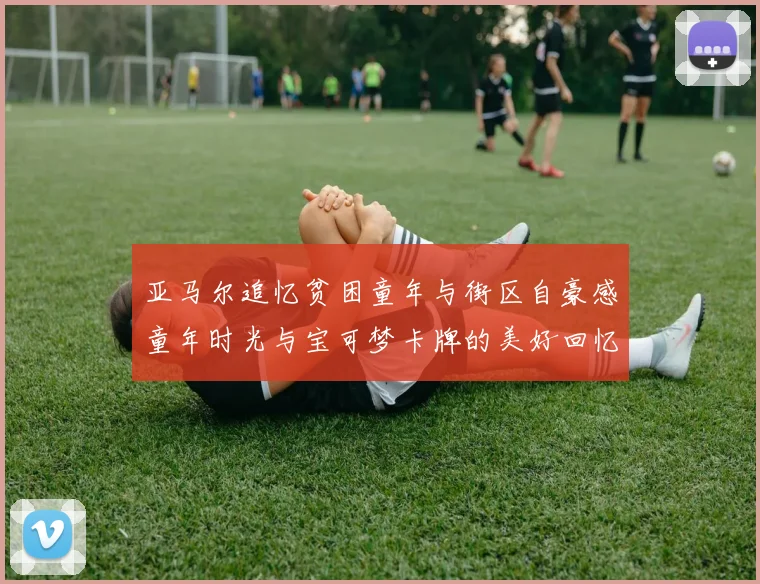 亚马尔追忆贫困童年与街区自豪感童年时光与宝可梦卡牌的美好回忆