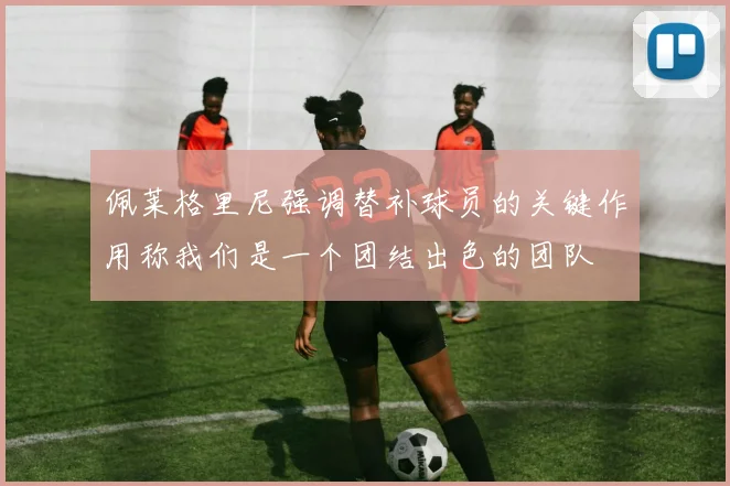 佩莱格里尼强调替补球员的关键作用称我们是一个团结出色的团队