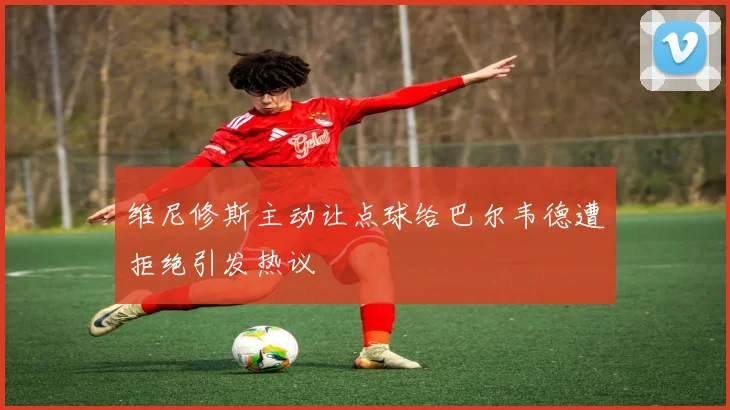 维尼修斯主动让点球给巴尔韦德遭拒绝引发热议