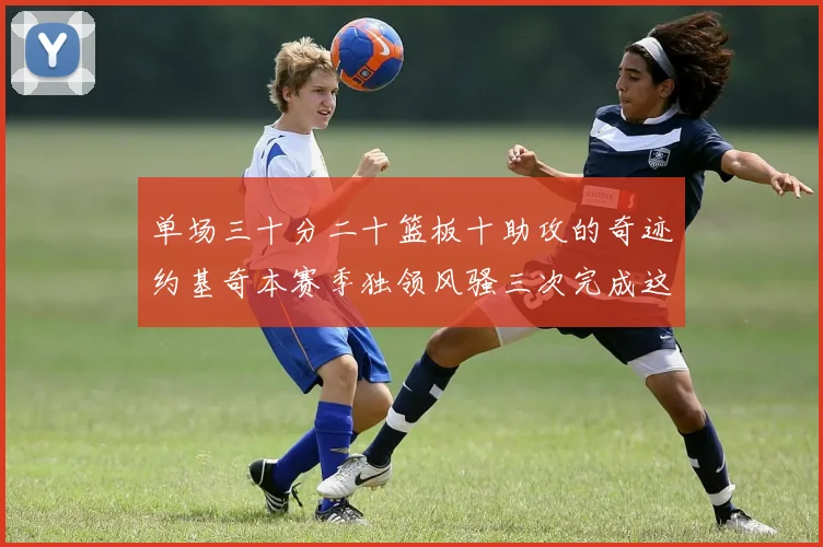 单场三十分二十篮板十助攻的奇迹约基奇本赛季独领风骚三次完成这一壮举