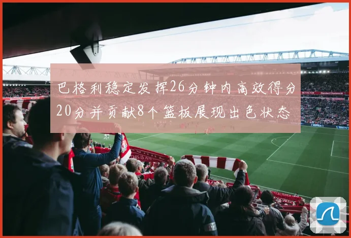 巴格利稳定发挥26分钟内高效得分20分并贡献8个篮板展现出色状态