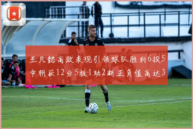 王凡懿高效表现引领球队胜利6投5中斩获12分5板1助2断正负值高达32