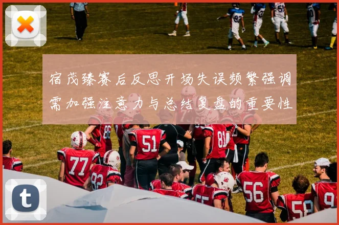 宿茂臻赛后反思开场失误频繁强调需加强注意力与总结复盘的重要性